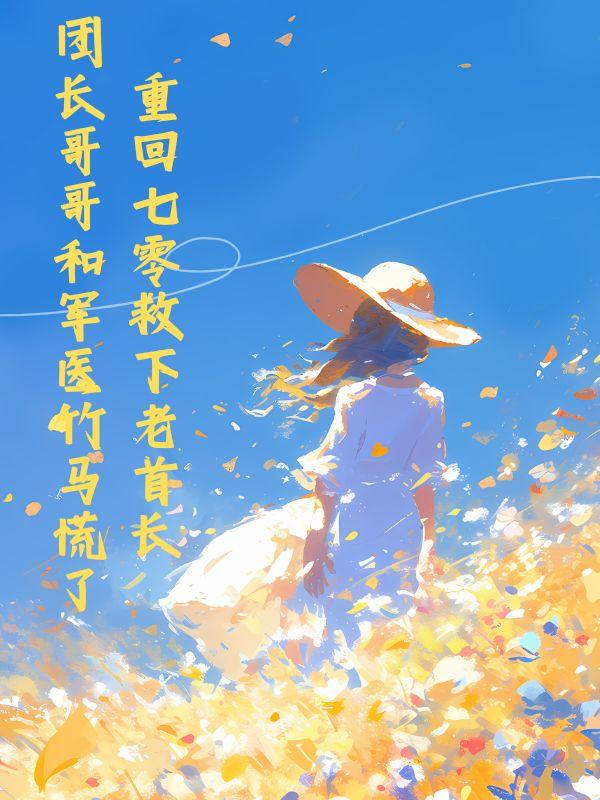 重回七零救下老首长，团长哥哥和军医竹马慌了